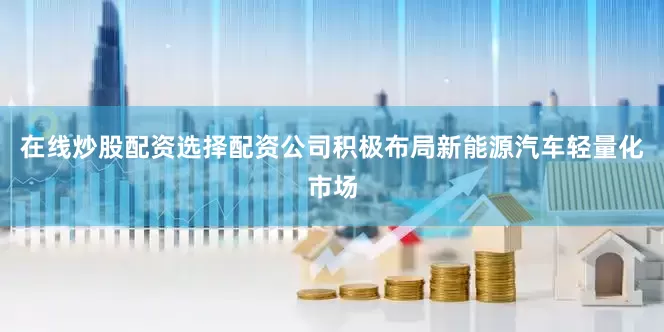 在线炒股配资选择配资公司积极布局新能源汽车轻量化市场