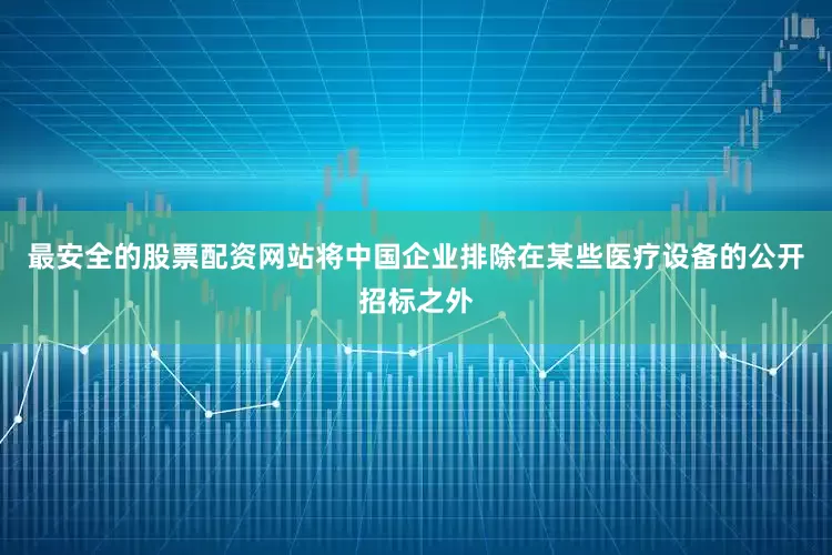 最安全的股票配资网站将中国企业排除在某些医疗设备的公开招标之外