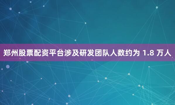 郑州股票配资平台涉及研发团队人数约为 1.8 万人