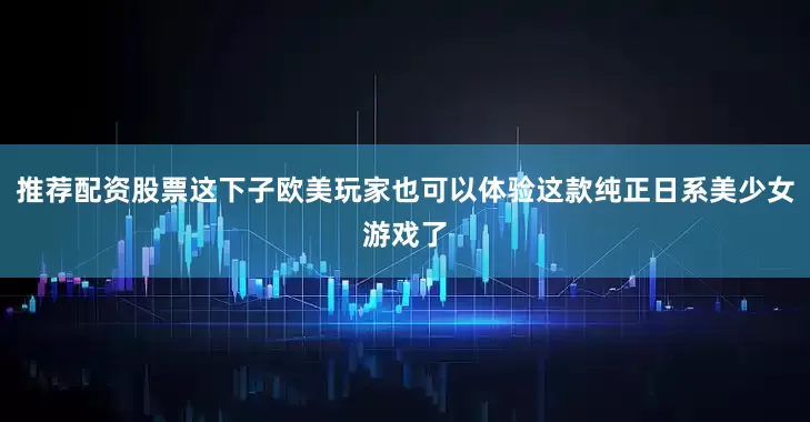 推荐配资股票这下子欧美玩家也可以体验这款纯正日系美少女游戏了