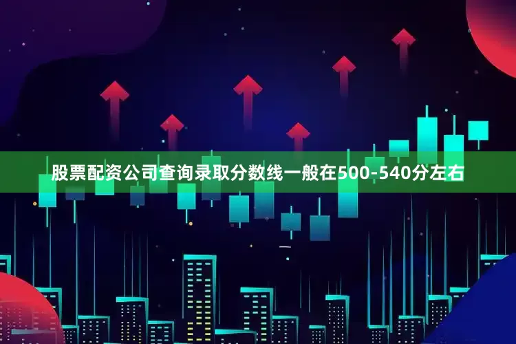 股票配资公司查询录取分数线一般在500-540分左右