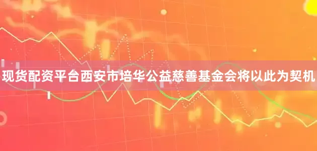 现货配资平台西安市培华公益慈善基金会将以此为契机
