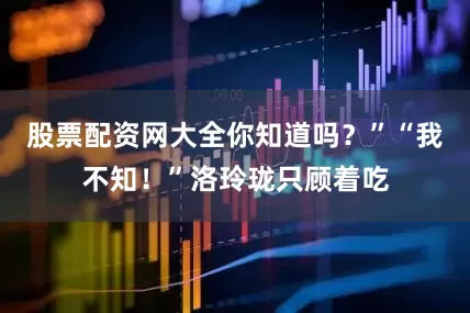 股票配资网大全你知道吗？”“我不知！”洛玲珑只顾着吃