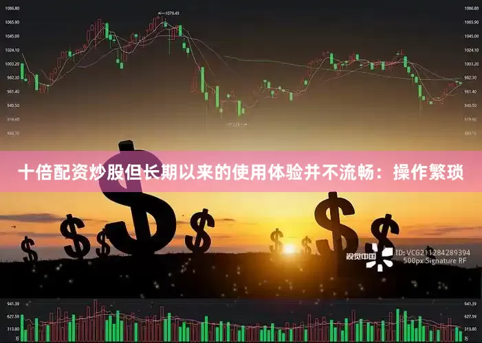 十倍配资炒股但长期以来的使用体验并不流畅：操作繁琐