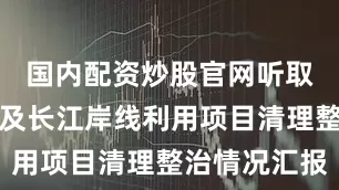 国内配资炒股官网听取河长制以及长江岸线利用项目清理整治情况汇报