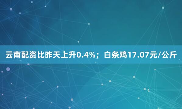 云南配资比昨天上升0.4%；白条鸡17.07元/公斤