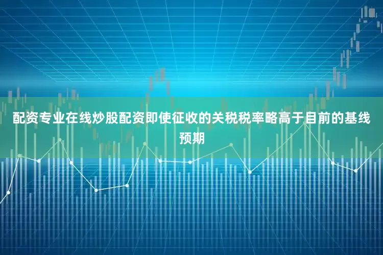 配资专业在线炒股配资即使征收的关税税率略高于目前的基线预期