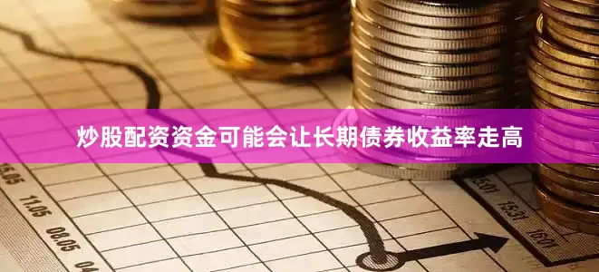 炒股配资资金可能会让长期债券收益率走高
