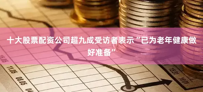 十大股票配资公司超九成受访者表示“已为老年健康做好准备”
