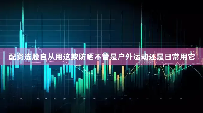 配资选股自从用这款防晒不管是户外运动还是日常用它