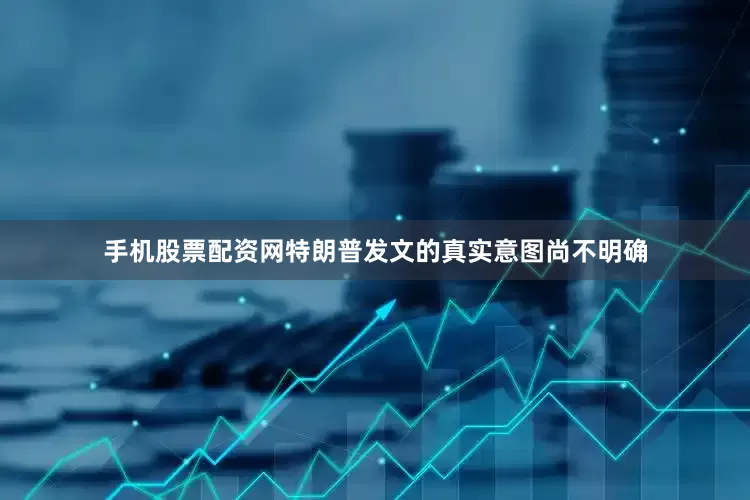 手机股票配资网特朗普发文的真实意图尚不明确