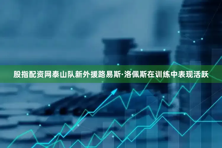 股指配资网泰山队新外援路易斯·洛佩斯在训练中表现活跃