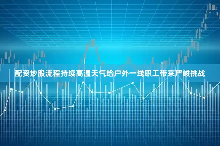 配资炒股流程持续高温天气给户外一线职工带来严峻挑战
