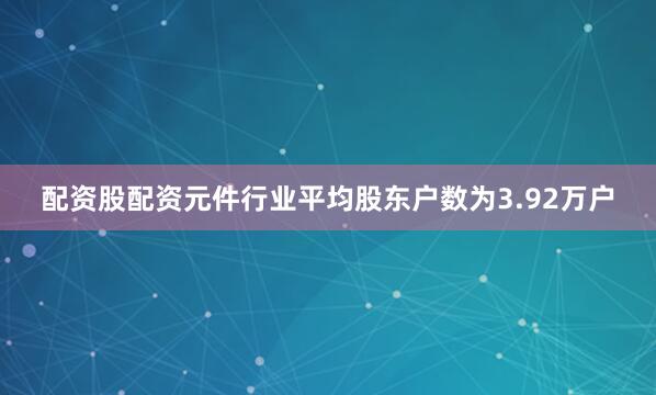 配资股配资元件行业平均股东户数为3.92万户