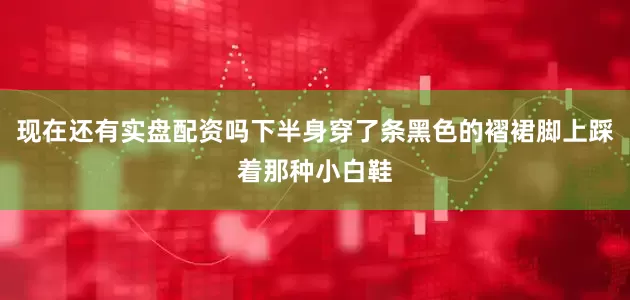 现在还有实盘配资吗下半身穿了条黑色的褶裙脚上踩着那种小白鞋