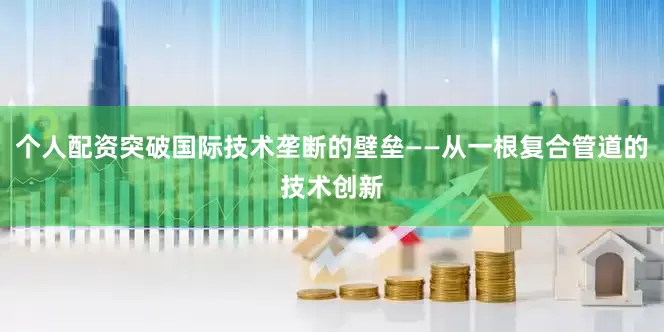 个人配资突破国际技术垄断的壁垒——从一根复合管道的技术创新