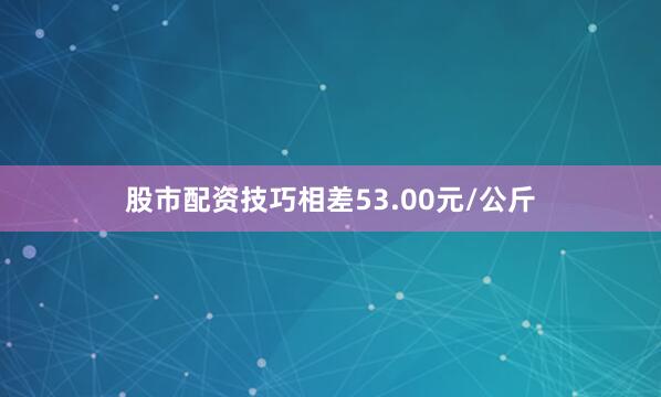 股市配资技巧相差53.00元/公斤