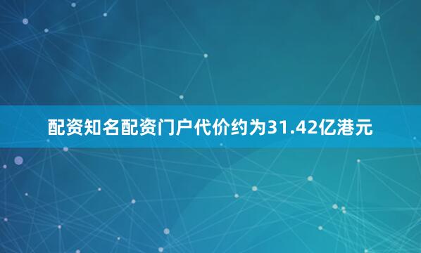 配资知名配资门户代价约为31.42亿港元