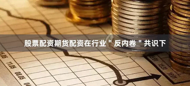 股票配资期货配资在行业＂反内卷＂共识下