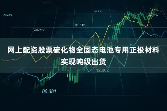 网上配资股票硫化物全固态电池专用正极材料实现吨级出货