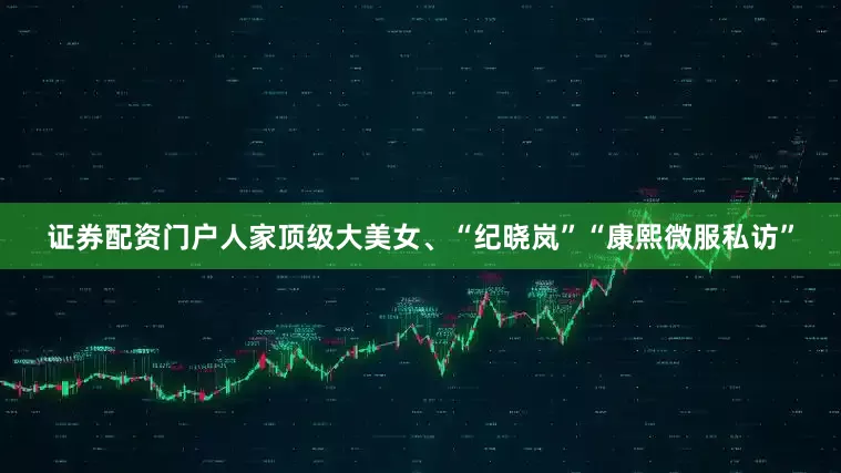 证券配资门户人家顶级大美女、“纪晓岚”“康熙微服私访”