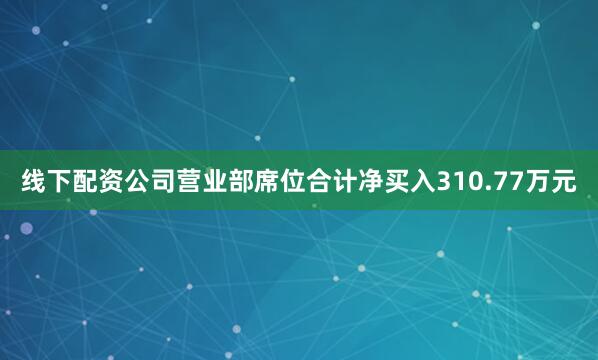 线下配资公司营业部席位合计净买入310.77万元