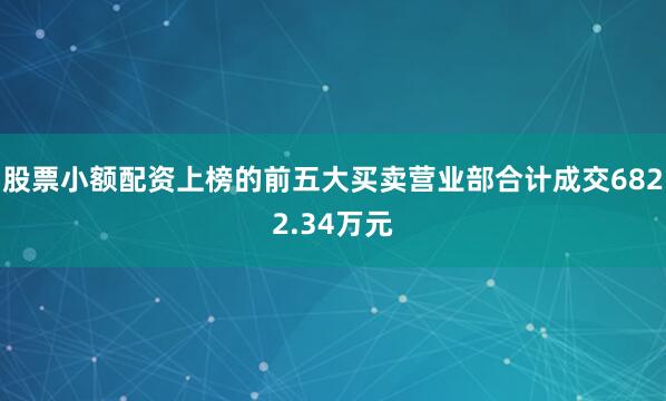 股票小额配资上榜的前五大买卖营业部合计成交6822.34万元